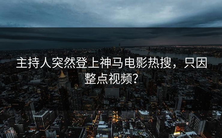 主持人突然登上神马电影热搜，只因整点视频？