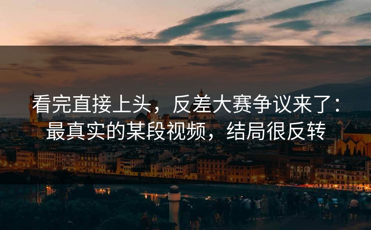 看完直接上头，反差大赛争议来了：最真实的某段视频，结局很反转
