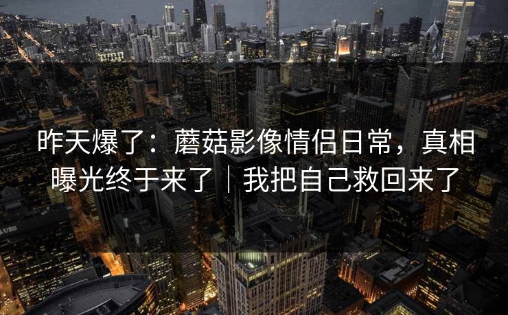 昨天爆了：蘑菇影像情侣日常，真相曝光终于来了｜我把自己救回来了