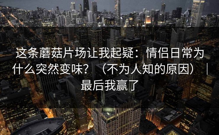 这条蘑菇片场让我起疑：情侣日常为什么突然变味？（不为人知的原因）｜最后我赢了