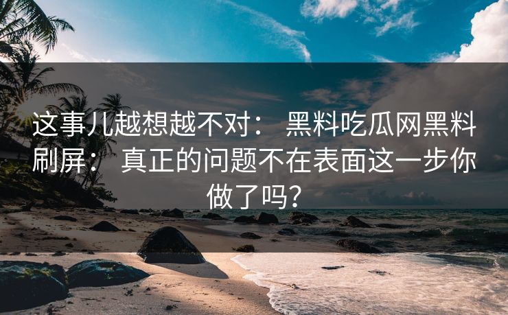 这事儿越想越不对： 黑料吃瓜网黑料刷屏： 真正的问题不在表面这一步你做了吗？