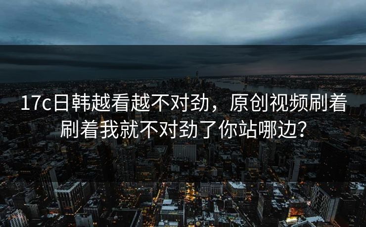17c日韩越看越不对劲，原创视频刷着刷着我就不对劲了你站哪边？
