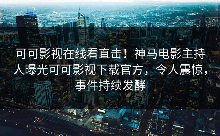 可可影视在线看直击！神马电影主持人曝光可可影视下载官方，令人震惊，事件持续发酵