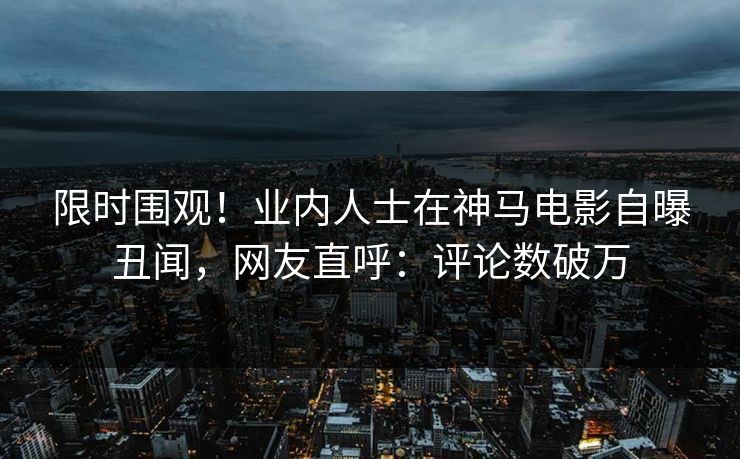 限时围观！业内人士在神马电影自曝丑闻，网友直呼：评论数破万