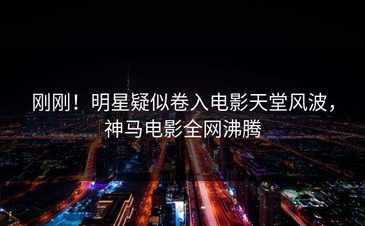 刚刚！明星疑似卷入电影天堂风波，神马电影全网沸腾