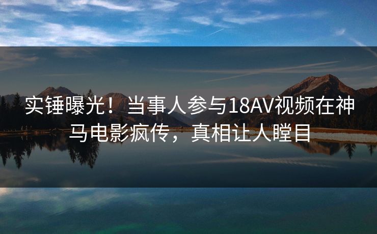 实锤曝光！当事人参与18AV视频在神马电影疯传，真相让人瞠目