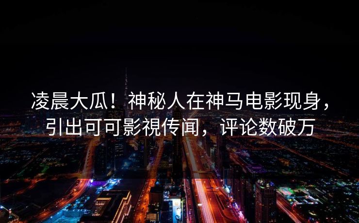 凌晨大瓜！神秘人在神马电影现身，引出可可影視传闻，评论数破万