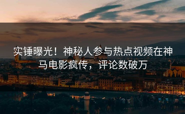实锤曝光！神秘人参与热点视频在神马电影疯传，评论数破万