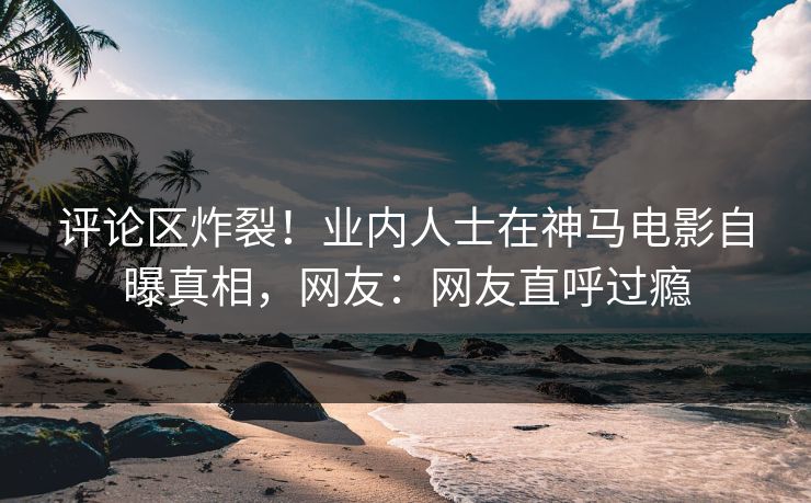 评论区炸裂！业内人士在神马电影自曝真相，网友：网友直呼过瘾