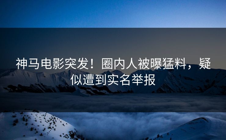 神马电影突发！圈内人被曝猛料，疑似遭到实名举报