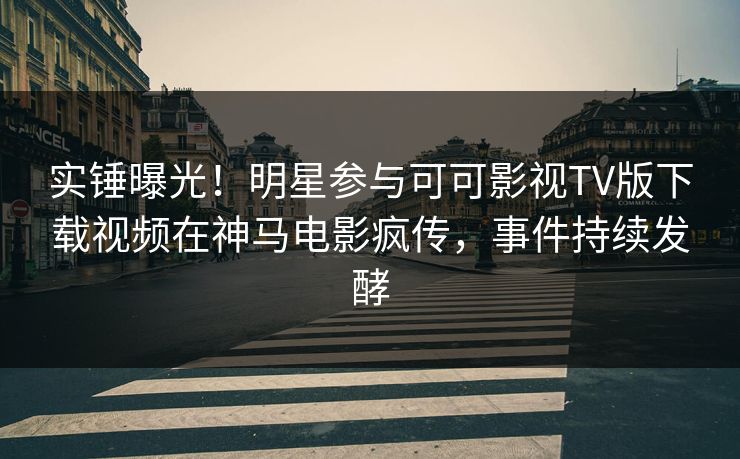 实锤曝光！明星参与可可影视TV版下载视频在神马电影疯传，事件持续发酵