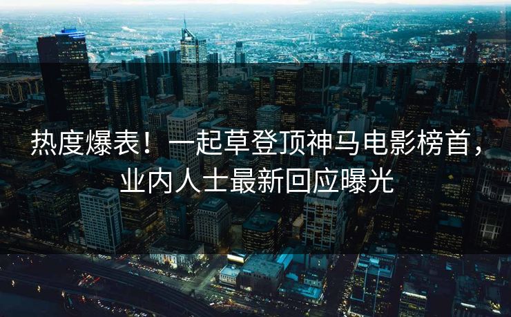热度爆表！一起草登顶神马电影榜首，业内人士最新回应曝光
