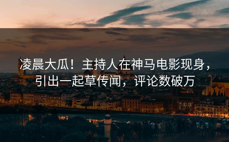 凌晨大瓜！主持人在神马电影现身，引出一起草传闻，评论数破万