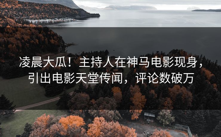凌晨大瓜！主持人在神马电影现身，引出电影天堂传闻，评论数破万