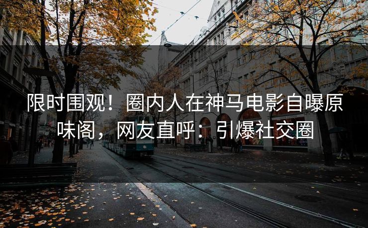 限时围观！圈内人在神马电影自曝原味阁，网友直呼：引爆社交圈
