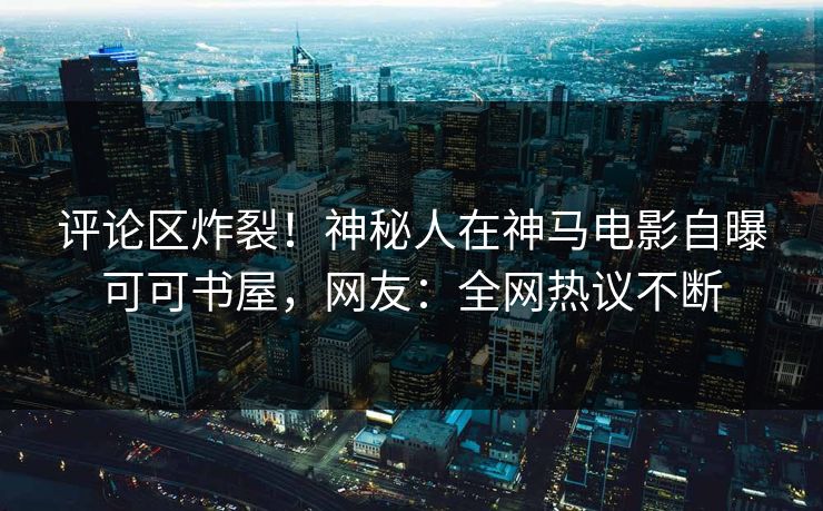 评论区炸裂！神秘人在神马电影自曝可可书屋，网友：全网热议不断