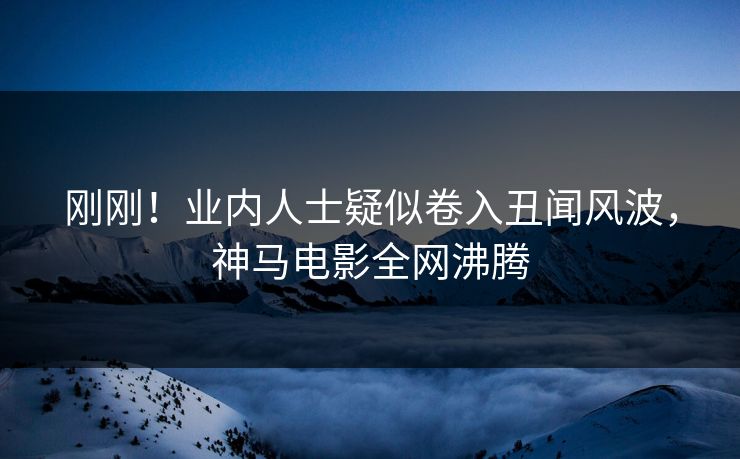 刚刚！业内人士疑似卷入丑闻风波，神马电影全网沸腾