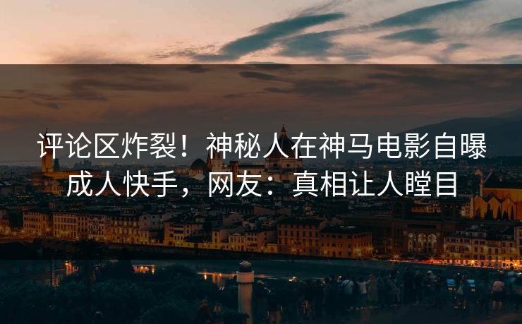 评论区炸裂！神秘人在神马电影自曝成人快手，网友：真相让人瞠目