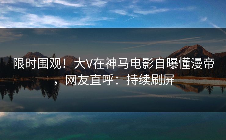 限时围观！大V在神马电影自曝懂漫帝，网友直呼：持续刷屏