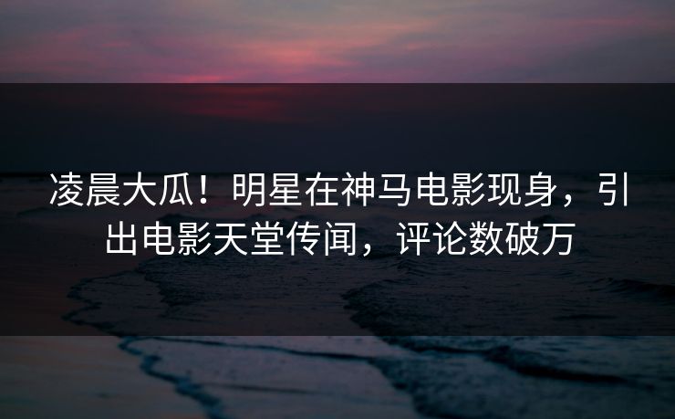 凌晨大瓜！明星在神马电影现身，引出电影天堂传闻，评论数破万