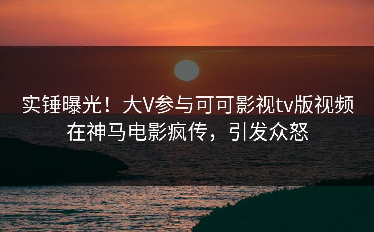 实锤曝光！大V参与可可影视tv版视频在神马电影疯传，引发众怒