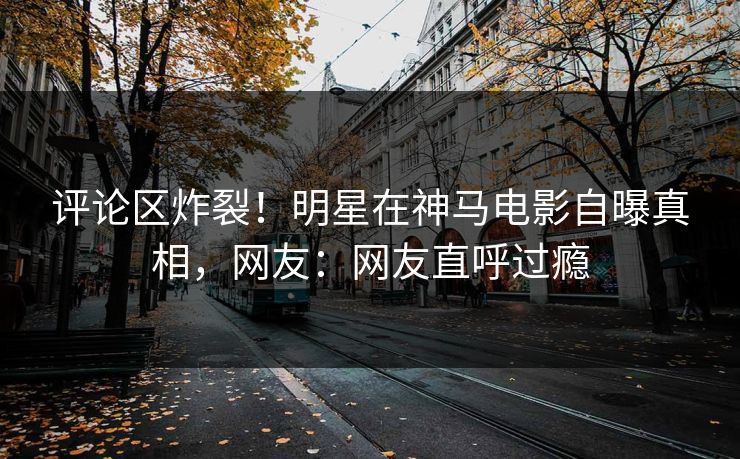 评论区炸裂！明星在神马电影自曝真相，网友：网友直呼过瘾