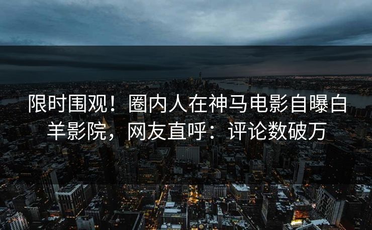 限时围观！圈内人在神马电影自曝白羊影院，网友直呼：评论数破万