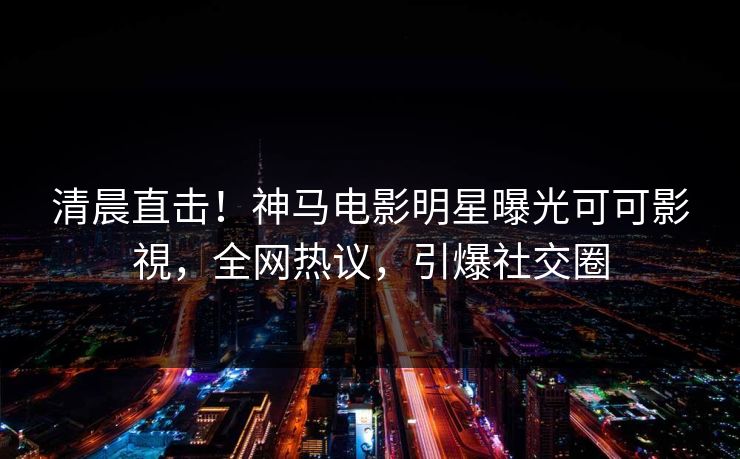 清晨直击！神马电影明星曝光可可影視，全网热议，引爆社交圈