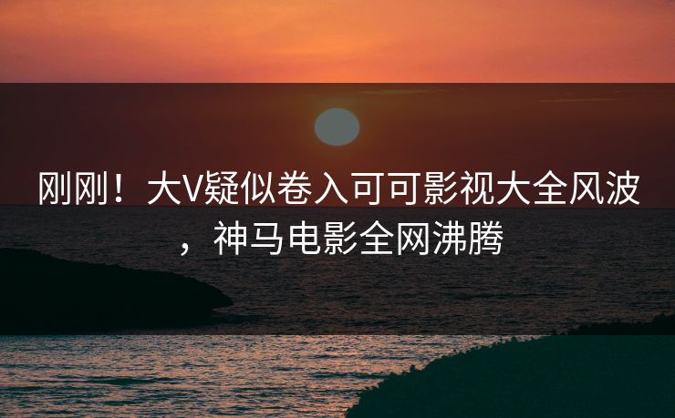 刚刚！大V疑似卷入可可影视大全风波，神马电影全网沸腾