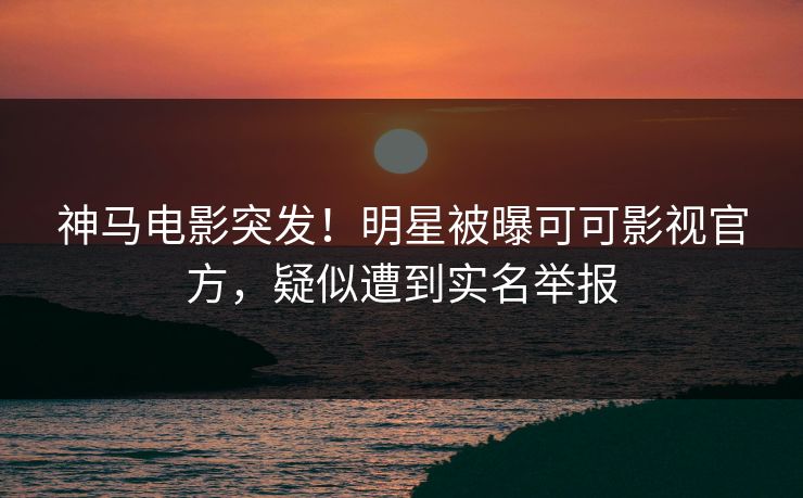 神马电影突发！明星被曝可可影视官方，疑似遭到实名举报