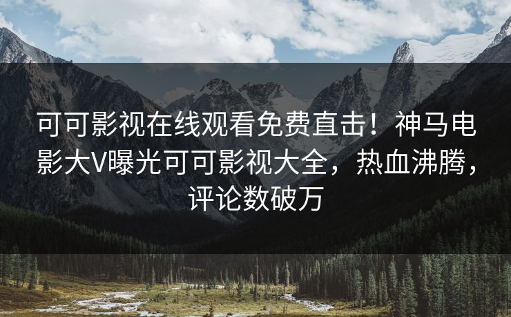 可可影视在线观看免费直击！神马电影大V曝光可可影视大全，热血沸腾，评论数破万