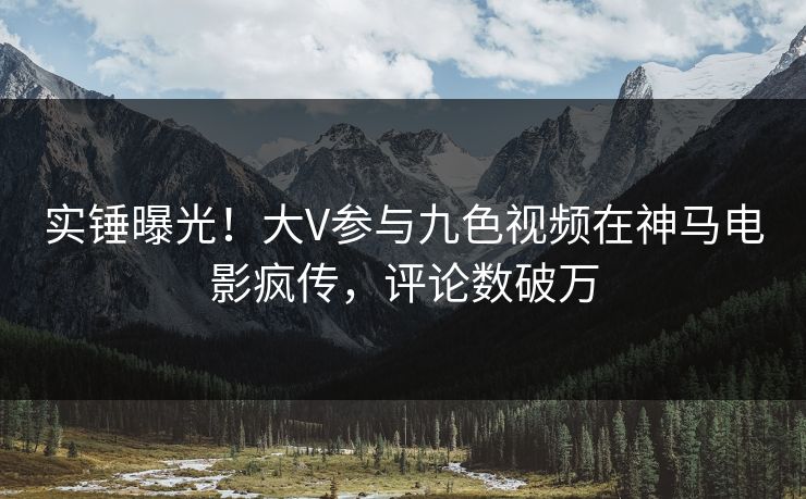 实锤曝光！大V参与九色视频在神马电影疯传，评论数破万