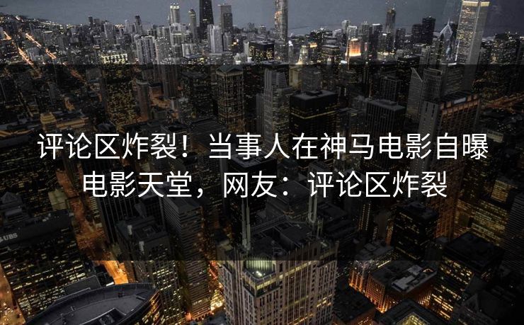 评论区炸裂！当事人在神马电影自曝电影天堂，网友：评论区炸裂