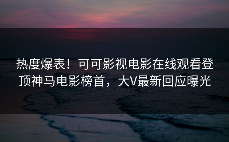 热度爆表！可可影视电影在线观看登顶神马电影榜首，大V最新回应曝光