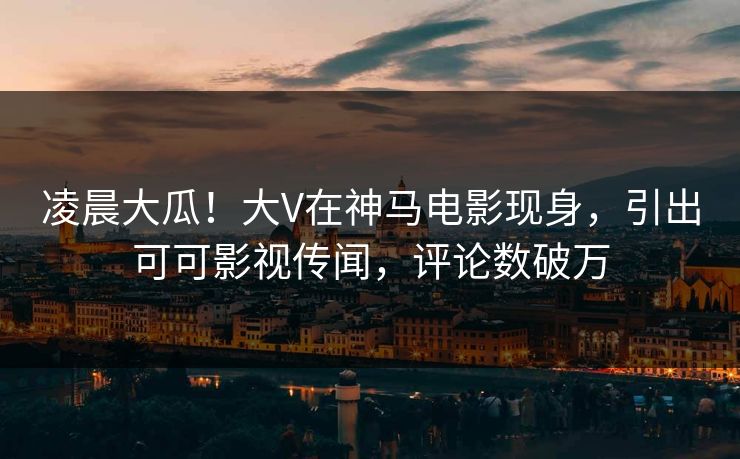 凌晨大瓜！大V在神马电影现身，引出可可影视传闻，评论数破万