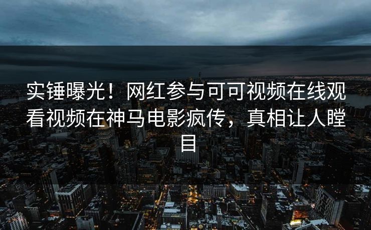 实锤曝光！网红参与可可视频在线观看视频在神马电影疯传，真相让人瞠目
