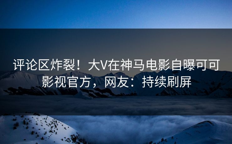 评论区炸裂！大V在神马电影自曝可可影视官方，网友：持续刷屏