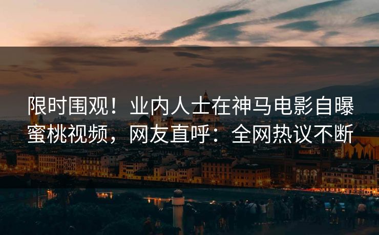 限时围观！业内人士在神马电影自曝蜜桃视频，网友直呼：全网热议不断