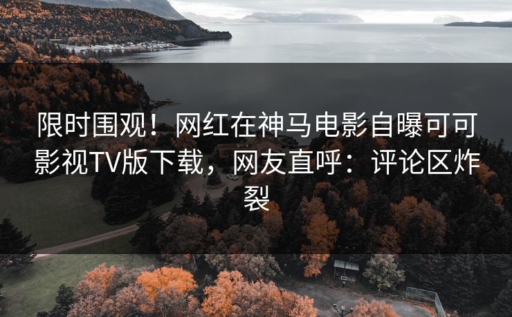 限时围观！网红在神马电影自曝可可影视TV版下载，网友直呼：评论区炸裂