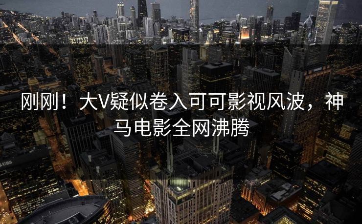 刚刚!大V疑似卷入可可影视风波,神马电影全网沸腾