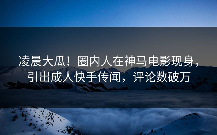凌晨大瓜！圈内人在神马电影现身，引出成人快手传闻，评论数破万