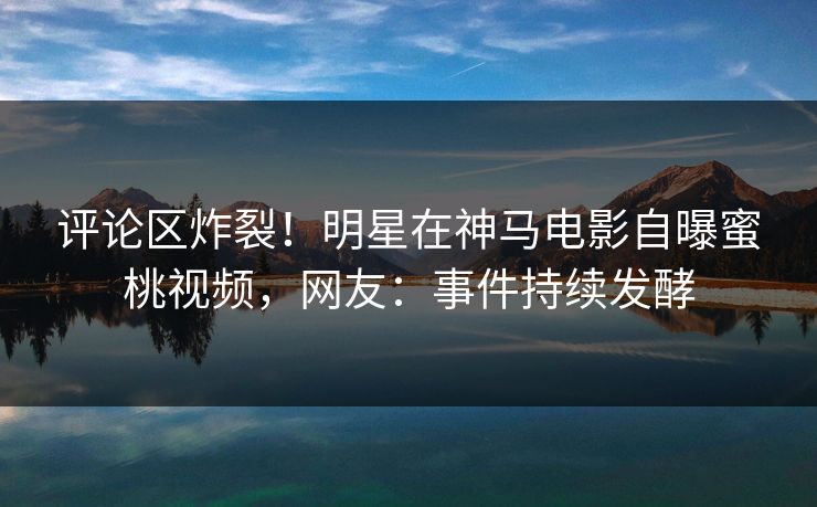 评论区炸裂！明星在神马电影自曝蜜桃视频，网友：事件持续发酵