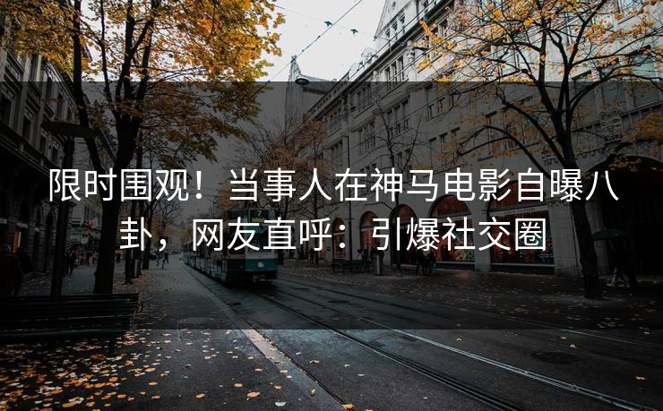限时围观！当事人在神马电影自曝八卦，网友直呼：引爆社交圈