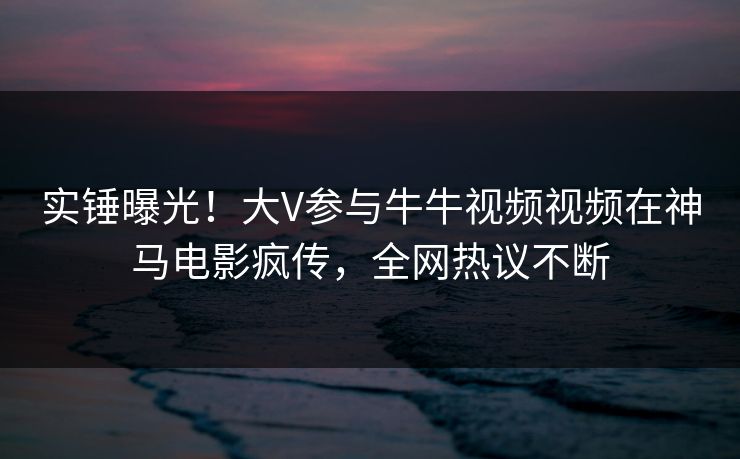 实锤曝光！大V参与牛牛视频视频在神马电影疯传，全网热议不断