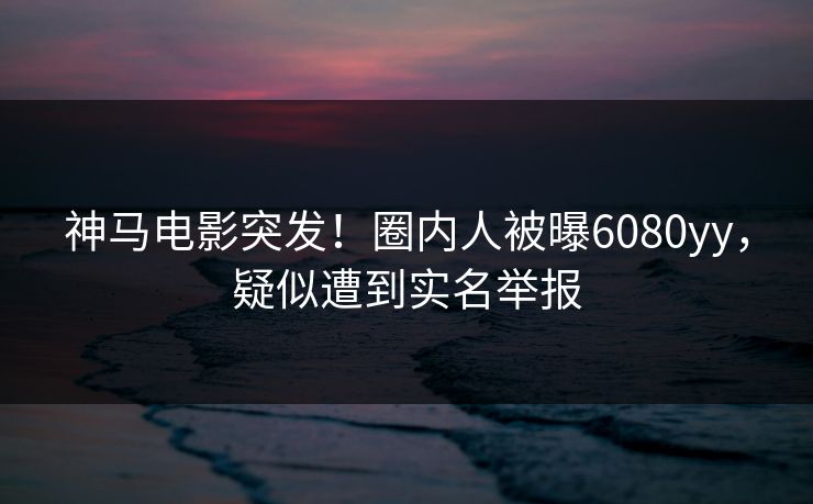 神马电影突发！圈内人被曝6080yy，疑似遭到实名举报
