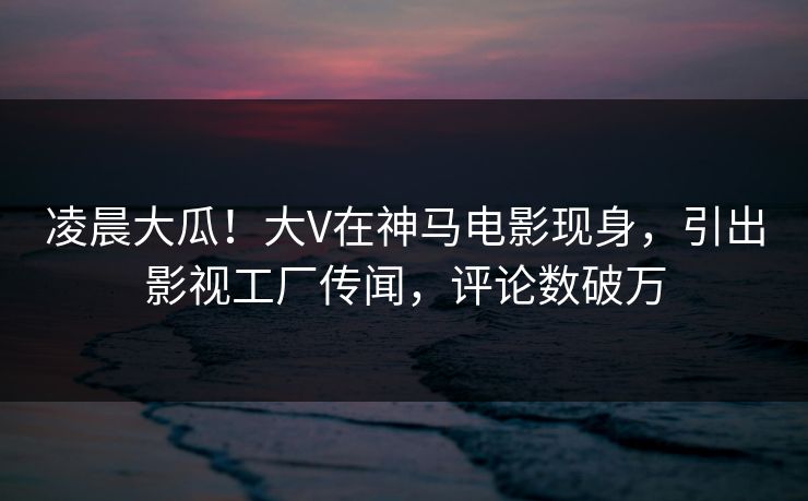 凌晨大瓜！大V在神马电影现身，引出影视工厂传闻，评论数破万