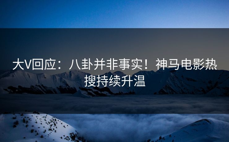 大V回应：八卦并非事实！神马电影热搜持续升温