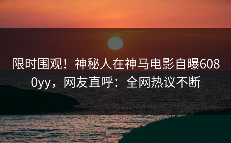 限时围观！神秘人在神马电影自曝6080yy，网友直呼：全网热议不断