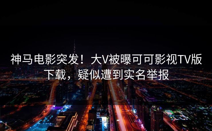 神马电影突发！大V被曝可可影视TV版下载，疑似遭到实名举报