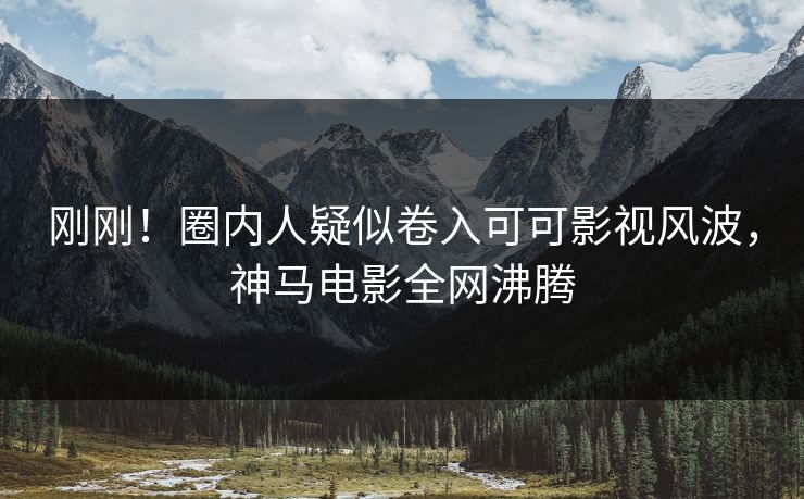 刚刚！圈内人疑似卷入可可影视风波，神马电影全网沸腾